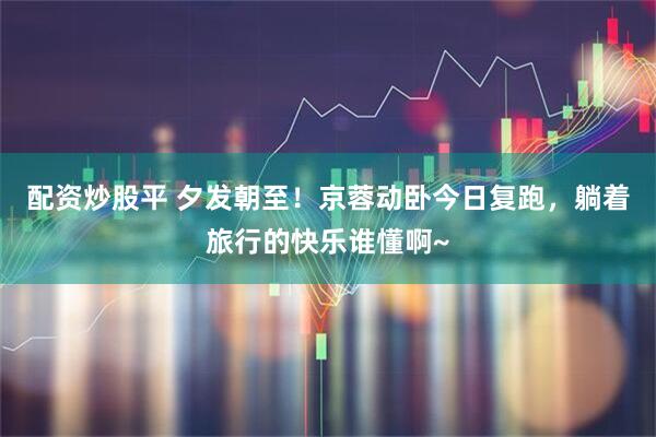 配资炒股平 夕发朝至！京蓉动卧今日复跑，躺着旅行的快乐谁懂啊~