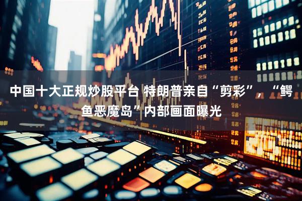 中国十大正规炒股平台 特朗普亲自“剪彩”，“鳄鱼恶魔岛”内部画面曝光
