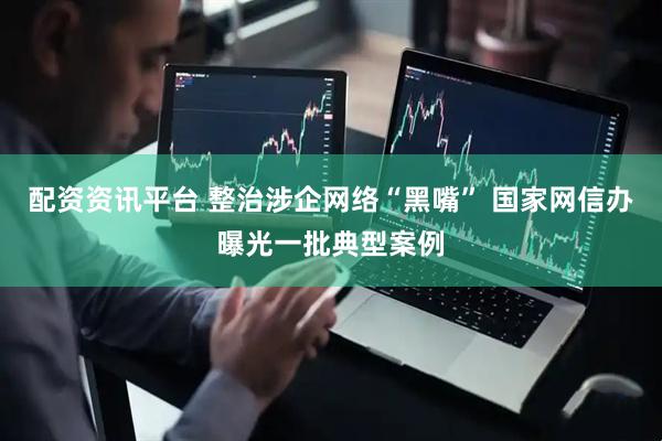 配资资讯平台 整治涉企网络“黑嘴” 国家网信办曝光一批典型案例