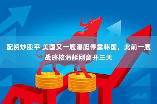配资炒股平 美国又一艘潜艇停靠韩国，此前一艘战略核潜艇刚离开三天