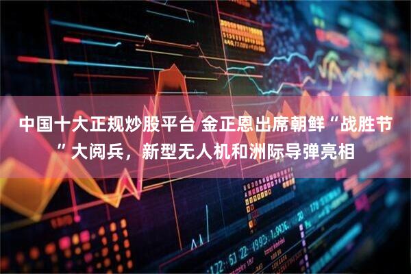 中国十大正规炒股平台 金正恩出席朝鲜“战胜节”大阅兵，新型无人机和洲际导弹亮相
