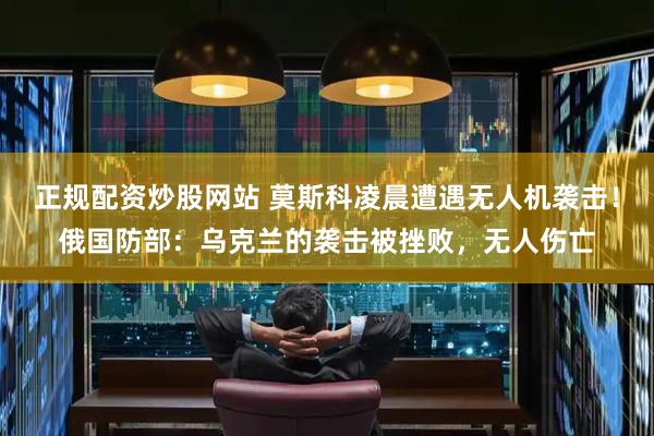 正规配资炒股网站 莫斯科凌晨遭遇无人机袭击！俄国防部：乌克兰的袭击被挫败，无人伤亡