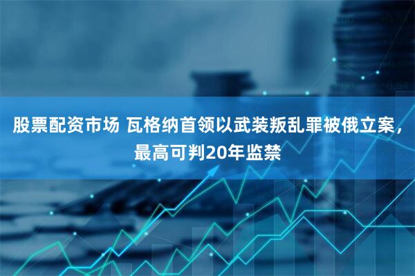 股票配资市场 瓦格纳首领以武装叛乱罪被俄立案，最高可判20年监禁