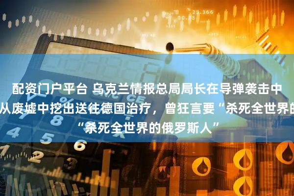 配资门户平台 乌克兰情报总局局长在导弹袭击中受重伤，被从废墟中挖出送往德国治疗，曾狂言要“杀死全世界的俄罗斯人”