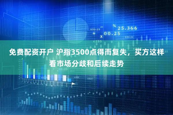 免费配资开户 沪指3500点得而复失，买方这样看市场分歧和后续走势