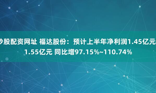 炒股配资网址 福达股份：预计上半年净利润1.45亿元~1.55亿元 同比增97.15%~110.74%