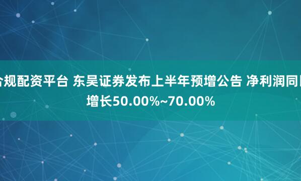 合规配资平台 东吴证券发布上半年预增公告 净利润同比增长50.00%~70.00%
