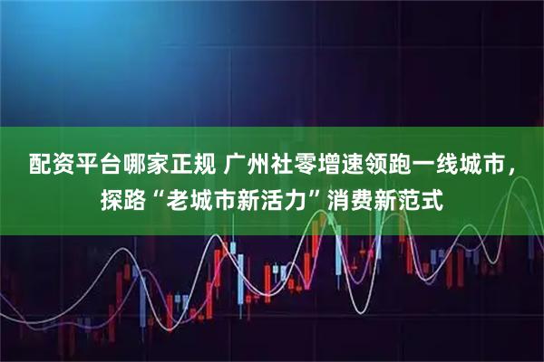 配资平台哪家正规 广州社零增速领跑一线城市，探路“老城市新活力”消费新范式