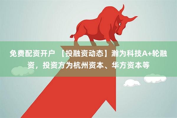 免费配资开户 【投融资动态】瀚为科技A+轮融资，投资方为杭州资本、华方资本等