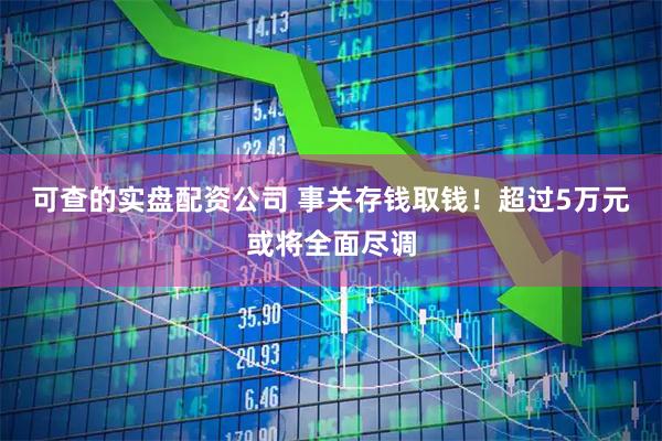 可查的实盘配资公司 事关存钱取钱！超过5万元或将全面尽调