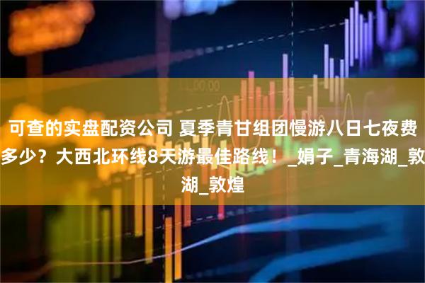 可查的实盘配资公司 夏季青甘组团慢游八日七夜费用多少？大西北环线8天游最佳路线！_娟子_青海湖_敦煌