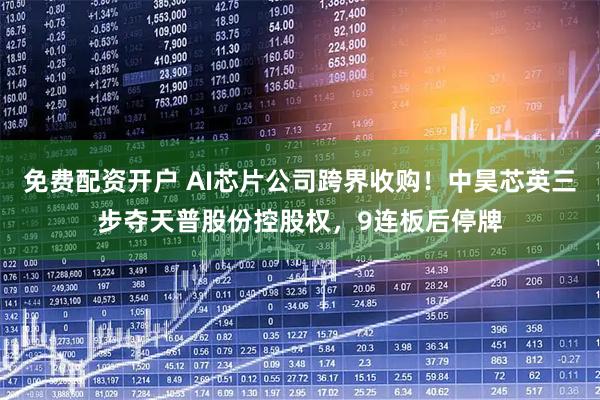 免费配资开户 AI芯片公司跨界收购！中昊芯英三步夺天普股份控股权，9连板后停牌