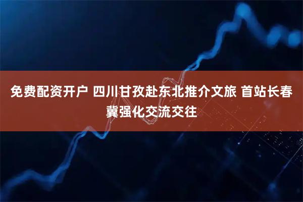 免费配资开户 四川甘孜赴东北推介文旅 首站长春冀强化交流交往