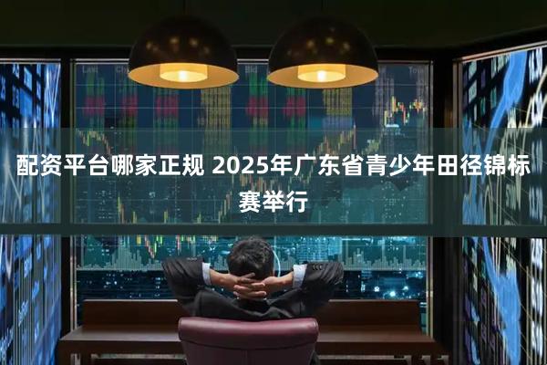 配资平台哪家正规 2025年广东省青少年田径锦标赛举行