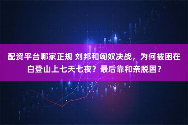 配资平台哪家正规 刘邦和匈奴决战，为何被困在白登山上七天七夜？最后靠和亲脱困？
